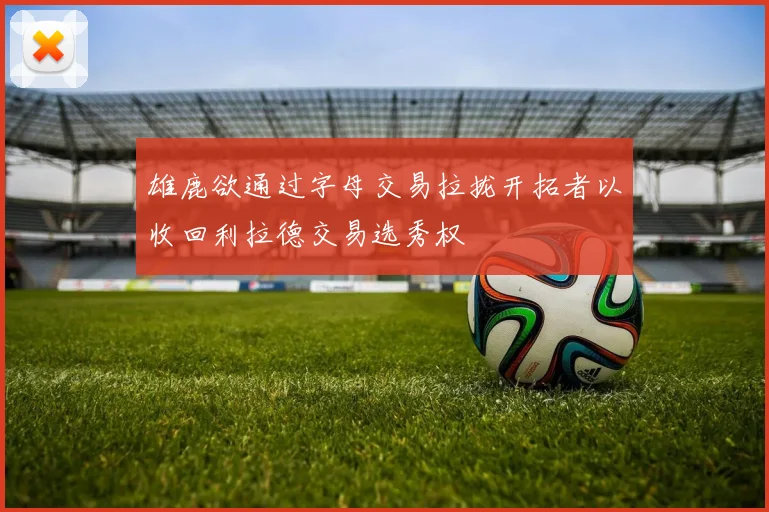 雄鹿欲通过字母交易拉拢开拓者以收回利拉德交易选秀权