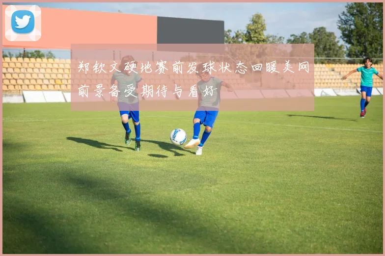 郑钦文硬地赛前发球状态回暖美网前景备受期待与看好
