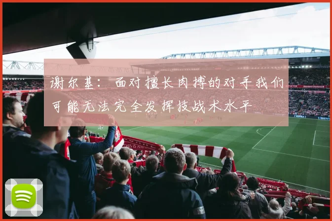谢尔基：面对擅长肉搏的对手我们可能无法完全发挥技战术水平