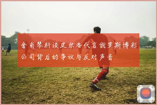 舍甫琴科谈皮尔洛代言俄罗斯博彩公司背后的争议与反对声音