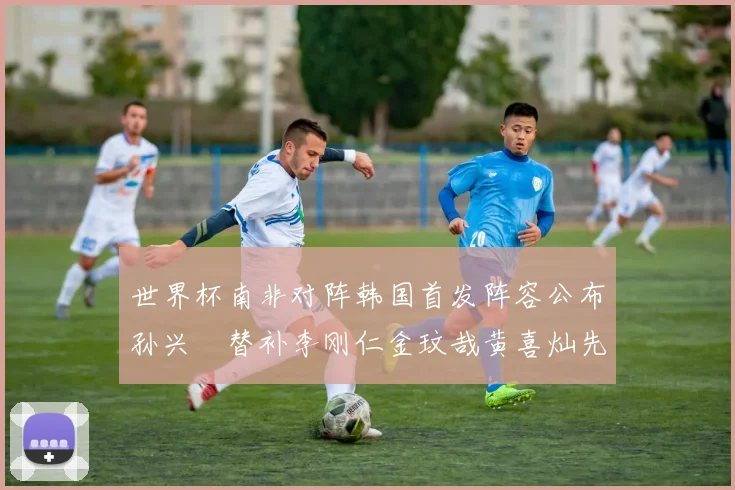 世界杯南非对阵韩国首发阵容公布孙兴慜替补李刚仁金玟哉黄喜灿先发