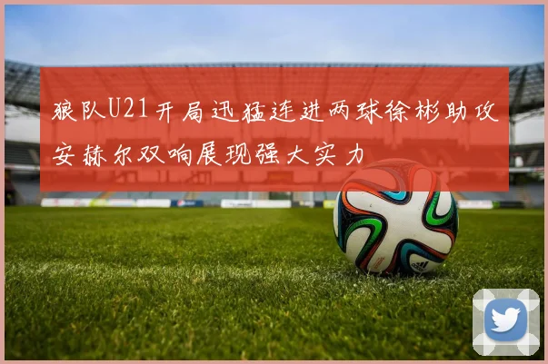 狼队U21开局迅猛连进两球徐彬助攻安赫尔双响展现强大实力