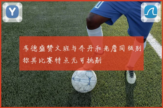 韦德盛赞文班与乔丹和老詹同级别称其比赛特点无可挑剔