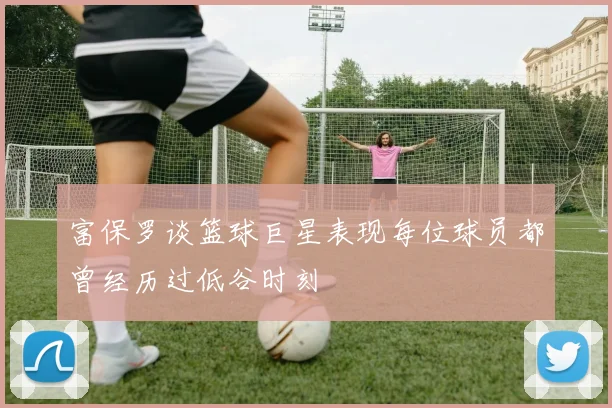 富保罗谈篮球巨星表现每位球员都曾经历过低谷时刻