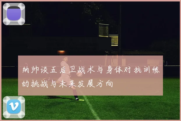 纳帅谈五后卫战术与身体对抗训练的挑战与未来发展方向