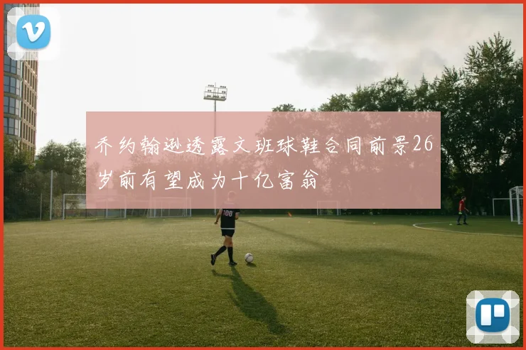 乔约翰逊透露文班球鞋合同前景26岁前有望成为十亿富翁