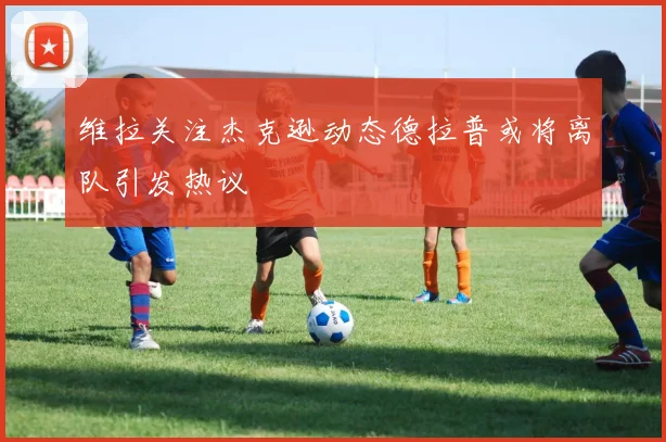 维拉关注杰克逊动态德拉普或将离队引发热议