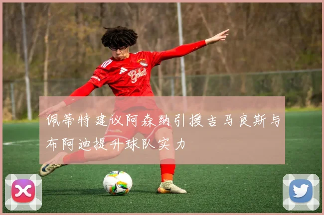 佩蒂特建议阿森纳引援吉马良斯与布阿迪提升球队实力