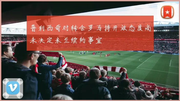 普利西奇对转会罗马持开放态度尚未决定米兰续约事宜