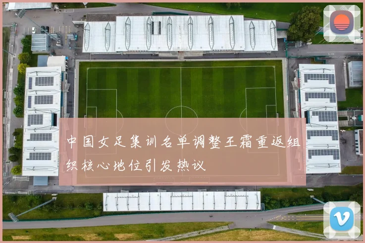 中国女足集训名单调整王霜重返组织核心地位引发热议