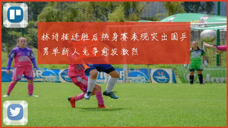 林诗栋连胜后热身赛表现突出国乒男单新人竞争愈发激烈