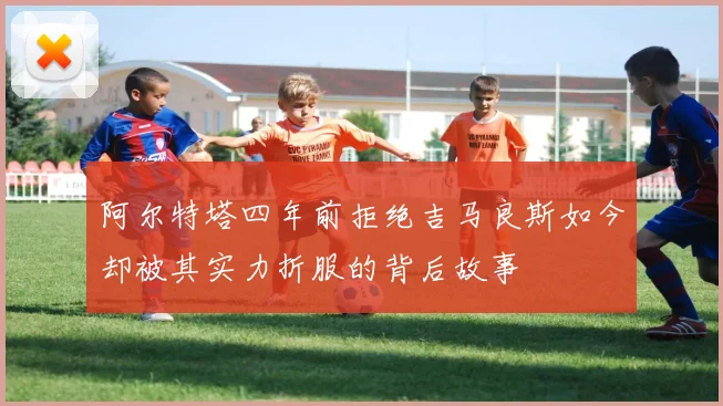 阿尔特塔四年前拒绝吉马良斯如今却被其实力折服的背后故事