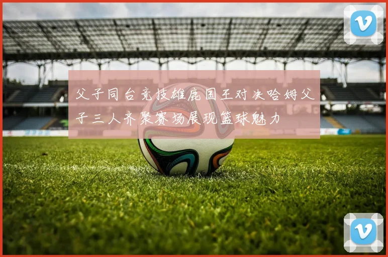 父子同台竞技雄鹿国王对决哈姆父子三人齐聚赛场展现篮球魅力