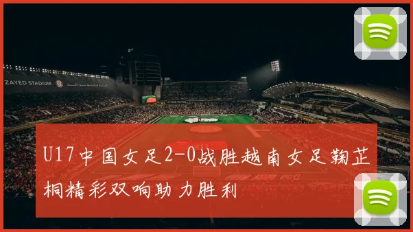 U17中国女足2-0战胜越南女足鞠芷桐精彩双响助力胜利