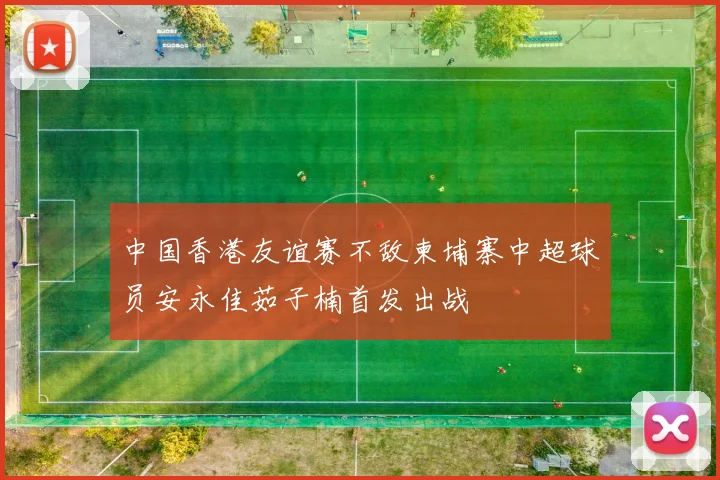 中国香港友谊赛不敌柬埔寨中超球员安永佳茹子楠首发出战