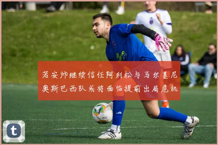 若安帅继续信任阿利松与马尔基尼奥斯巴西队或将面临提前出局危机