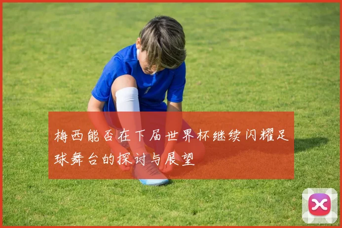 梅西能否在下届世界杯继续闪耀足球舞台的探讨与展望