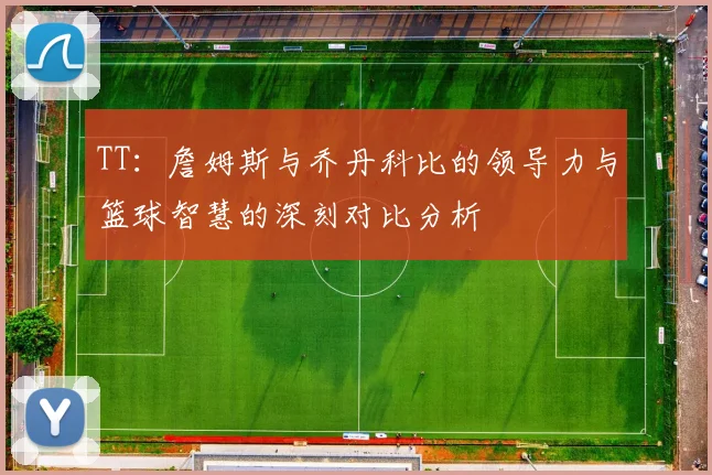 TT：詹姆斯与乔丹科比的领导力与篮球智慧的深刻对比分析