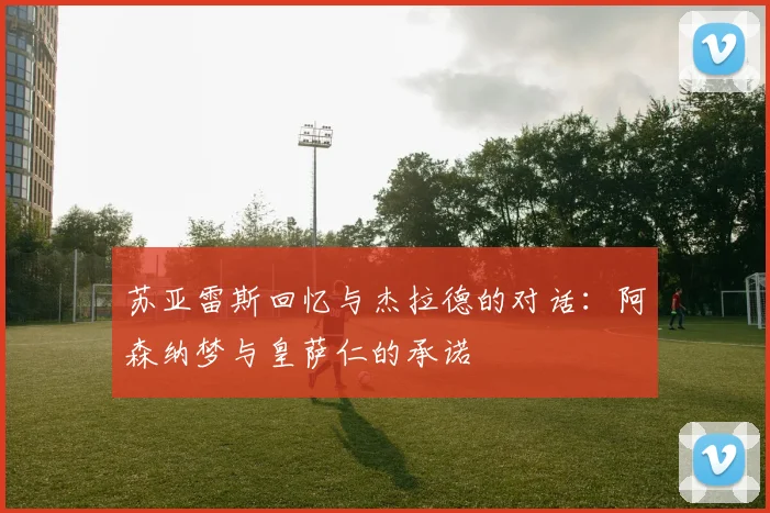 苏亚雷斯回忆与杰拉德的对话：阿森纳梦与皇萨仁的承诺