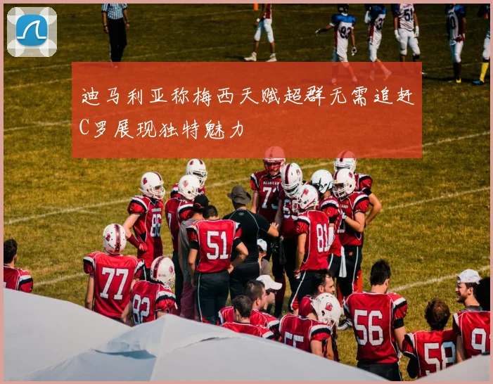 迪马利亚称梅西天赋超群无需追赶C罗展现独特魅力