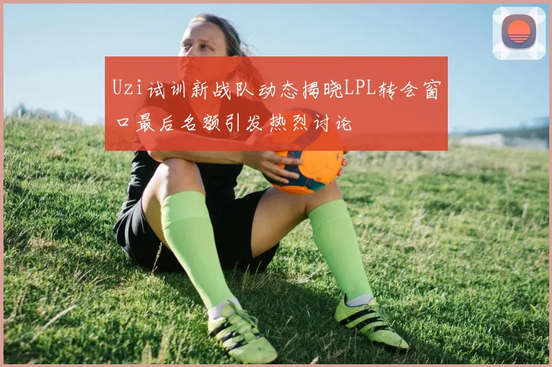 Uzi试训新战队动态揭晓LPL转会窗口最后名额引发热烈讨论