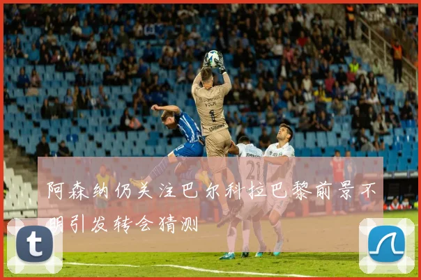 阿森纳仍关注巴尔科拉巴黎前景不明引发转会猜测