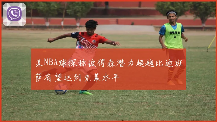 某NBA球探称彼得森潜力超越比迪班萨有望达到克莱水平