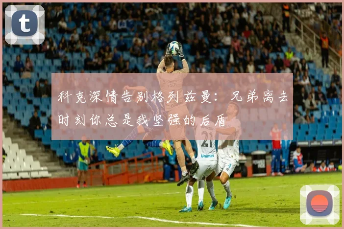 科克深情告别格列兹曼：兄弟离去时刻你总是我坚强的后盾