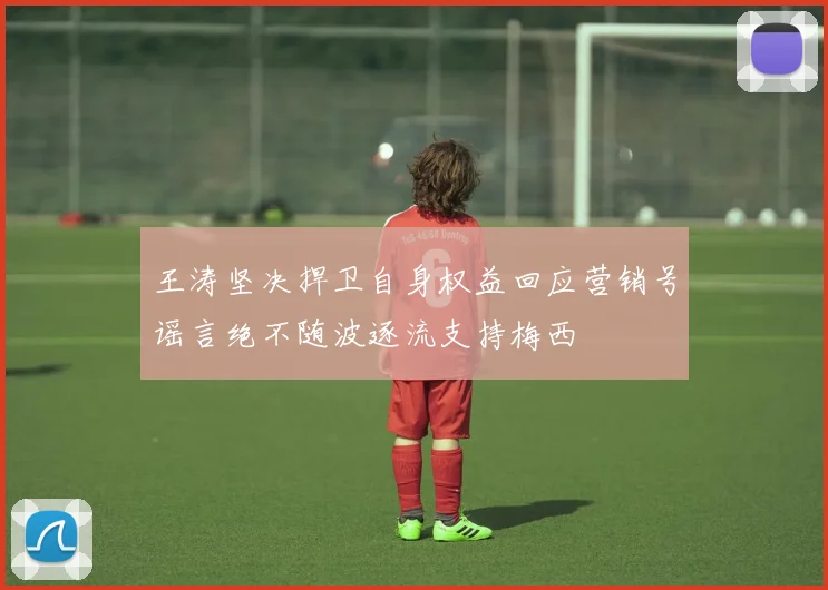 王涛坚决捍卫自身权益回应营销号谣言绝不随波逐流支持梅西